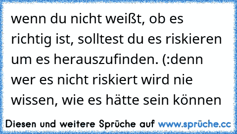 wenn du nicht weißt, ob es richtig ist, solltest du es riskieren um es herauszufinden. (:
denn wer es nicht riskiert wird nie wissen, wie es hätte sein können ♥