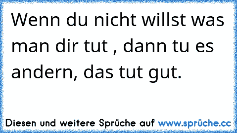 Wenn du nicht willst was man dir tut , dann tu es andern, das tut gut.