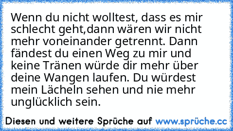 Wenn du nicht wolltest, dass es mir schlecht geht,dann wären wir nicht mehr voneinander getrennt. Dann fändest du einen Weg zu mir und keine Tränen würde dir mehr über deine Wangen laufen. Du würdest mein Lächeln sehen und nie mehr unglücklich sein.  ♥ ♥ ♥