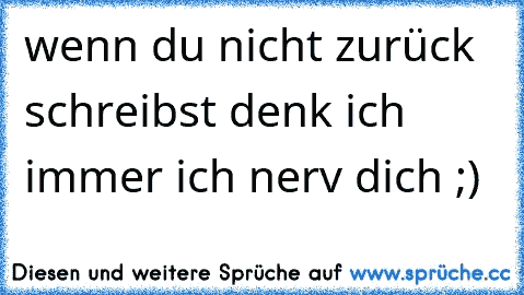 wenn du nicht zurück schreibst denk ich immer ich nerv dich ;)