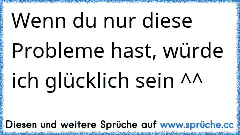 Wenn du nur diese Probleme hast, würde ich glücklich sein ^^