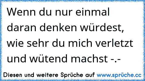 Wenn du nur einmal daran denken würdest, wie sehr du mich verletzt und wütend machst -.-