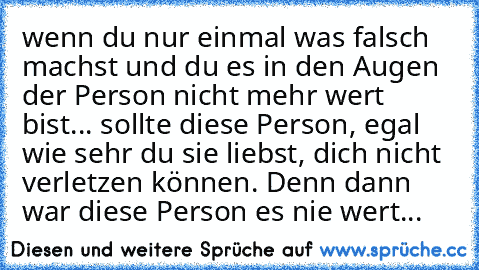 wenn du nur einmal was falsch machst und du es in den Augen der Person nicht mehr wert bist... sollte diese Person, egal wie sehr du sie liebst, dich nicht verletzen können. Denn dann war diese Person es nie wert...