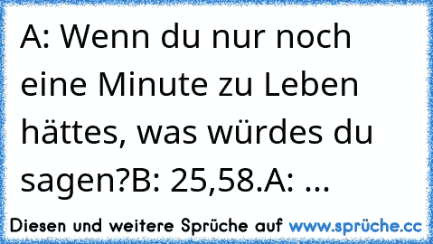 A: Wenn du nur noch eine Minute zu Leben hättes, was würdes du sagen?
B: 25,58.
A: ...