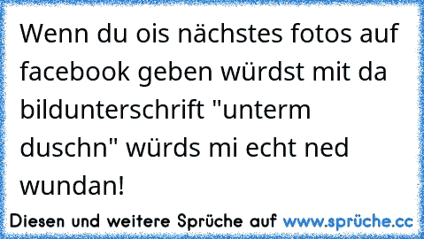 Wenn du ois nächstes fotos auf facebook geben würdst mit da bildunterschrift "unterm duschn" würds mi echt ned wundan!