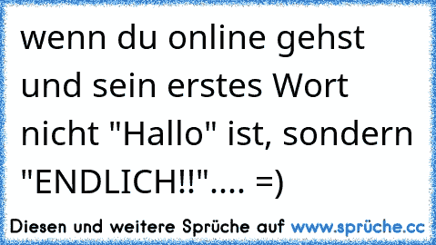 wenn du online gehst und sein erstes Wort nicht "Hallo" ist, sondern "ENDLICH!!".... =)