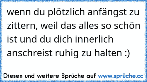 wenn du plötzlich anfängst zu zittern, weil das alles so schön ist und du dich innerlich anschreist ruhig zu halten :)