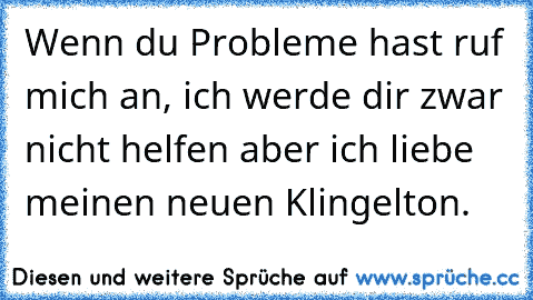 Wenn du Probleme hast ruf mich an, ich werde dir zwar nicht helfen aber ich liebe meinen neuen Klingelton.