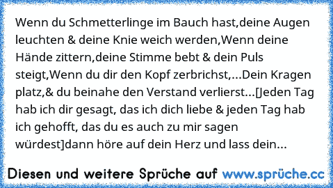 Wenn du Schmetterlinge im Bauch hast,
deine Augen leuchten & deine Knie weich werden,
Wenn deine Hände zittern,
deine Stimme bebt & dein Puls steigt,
Wenn du dir den Kopf zerbrichst,
...Dein Kragen platz,
& du beinahe den Verstand verlierst...
[Jeden Tag hab ich dir gesagt, das ich dich liebe & jeden Tag hab ich gehofft, das du es auch zu mir sagen würdest]
dann höre auf dein Herz und lass dein...