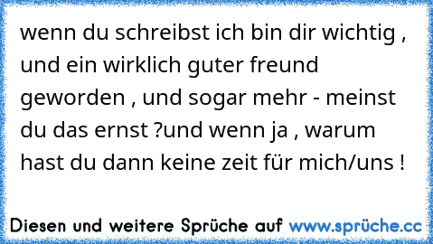 wenn du schreibst ich bin dir wichtig , und ein wirklich guter freund geworden , und sogar mehr - meinst du das ernst ?
und wenn ja , warum hast du dann keine zeit für mich/uns !