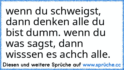 wenn du schweigst, dann denken alle du bist dumm. wenn du was sagst, dann wisssen es achch alle.