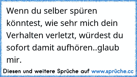 Wenn du selber spüren könntest, wie sehr mich dein Verhalten verletzt, würdest du sofort damit aufhören..glaub mir.