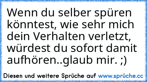 Wenn du selber spüren könntest, wie sehr mich dein Verhalten verletzt, würdest du sofort damit aufhören..glaub mir. ;)