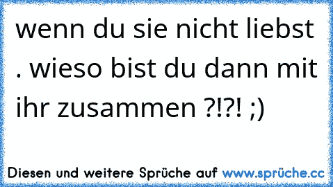 wenn du sie nicht liebst . wieso bist du dann mit ihr zusammen ?!?! ;)