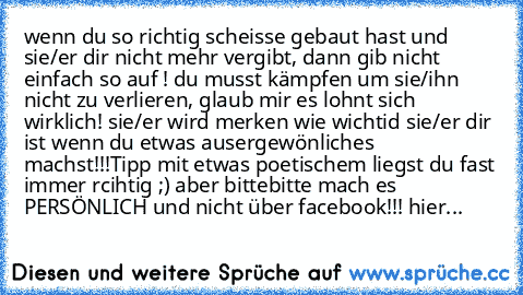 wenn du so richtig scheisse gebaut hast und sie/er dir nicht mehr vergibt, dann gib nicht einfach so auf ! du musst kämpfen um sie/ihn nicht zu verlieren, glaub mir es lohnt sich wirklich! sie/er wird merken wie wichtid sie/er dir ist wenn du etwas ausergewönliches machst!!!
Tipp mit etwas poetischem liegst du fast immer rcihtig ;) aber bittebitte mach es PERSÖNLICH und nicht über facebook!!! h...