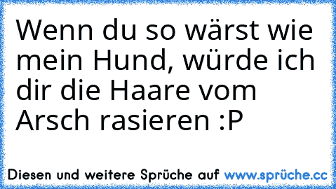 Wenn du so wärst wie mein Hund, würde ich dir die Haare vom Arsch rasieren :P