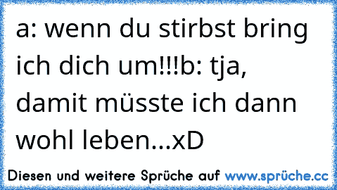 a: wenn du stirbst bring ich dich um!!!
b: tja, damit müsste ich dann wohl leben...
xD