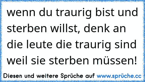 wenn du traurig bist und sterben willst, denk an die leute die traurig sind weil sie sterben müssen!