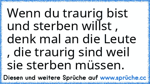 Wenn du traurig bist und sterben willst , denk mal an die Leute , die traurig sind weil sie sterben müssen.