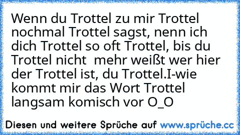 Wenn du Trottel zu mir Trottel nochmal Trottel sagst, nenn ich dich Trottel so oft Trottel, bis du Trottel nicht  mehr weißt wer hier der Trottel ist, du Trottel.
I-wie kommt mir das Wort Trottel langsam komisch vor O_O