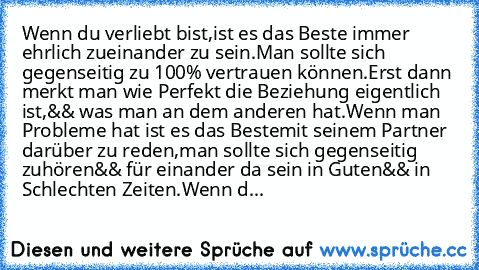 Wenn du verliebt bist,
ist es das Beste immer ehrlich zueinander zu sein.
Man sollte sich gegenseitig zu 100% vertrauen können.
Erst dann merkt man wie Perfekt die Beziehung eigentlich ist,
&& was man an dem anderen hat.
Wenn man Probleme hat ist es das Beste
mit seinem Partner darüber zu reden,
man sollte sich gegenseitig zuhören
&& für einander da sein in Guten
&& in Schlechten Zeiten.
Wenn d...