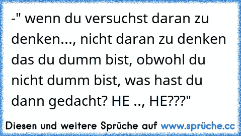 -" wenn du versuchst daran zu denken..., nicht daran zu denken das du dumm bist, obwohl du nicht dumm bist, was hast du dann gedacht? HE .., HE???"