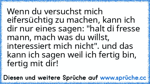 Wenn du versuchst mich eifersüchtig zu machen, kann ich dir nur eines sagen: "halt di fresse mann, mach was du willst, interessiert mich nicht". und das kann ich sagen weil ich fertig bin, fertig mit dir!