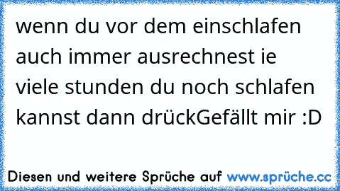 wenn du vor dem einschlafen auch immer ausrechnest ie viele stunden du noch schlafen kannst dann drück
Gefällt mir :D