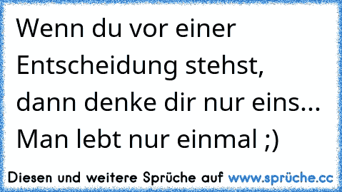 Wenn du vor einer Entscheidung stehst, dann denke dir nur eins... Man lebt nur einmal ;)