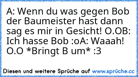 A: Wenn du was gegen Bob der Baumeister hast dann sag es mir in Gesicht! O.O
B: Ich hasse Bob :o
A: Waaah! O.O *Bringt B um* :3