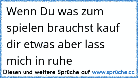 Wenn Du was zum spielen brauchst kauf dir etwas aber lass mich in ruhe