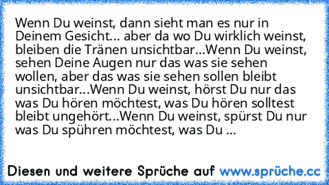 Wenn Du weinst, dann sieht man es nur in Deinem Gesicht... aber da wo Du wirklich weinst, bleiben die Tränen unsichtbar...
Wenn Du weinst, sehen Deine Augen nur das was sie sehen wollen, aber das was sie sehen sollen bleibt unsichtbar...
Wenn Du weinst, hörst Du nur das was Du hören möchtest, was Du hören solltest bleibt ungehört...
Wenn Du weinst, spürst Du nur was Du spühren möchtest, was Du ...