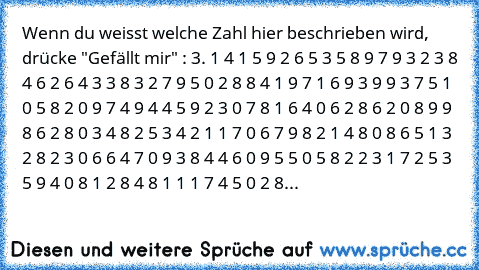 Wenn du weisst welche Zahl hier beschrieben wird, drücke "Gefällt mir" : 3. 1 4 1 5 9 2 6 5 3 5 8 9 7 9 3 2 3 8 4 6 2 6 4 3 3 8 3 2 7 9 5 0 2 8 8 4 1 9 7 1 6 9 3 9 9 3 7 5 1 0 5 8 2 0 9 7 4 9 4 4 5 9 2 3 0 7 8 1 6 4 0 6 2 8 6 2 0 8 9 9 8 6 2 8 0 3 4 8 2 5 3 4 2 1 1 7 0 6 7 9 8 2 1 4 8 0 8 6 5 1 3 2 8 2 3 0 6 6 4 7 0 9 3 8 4 4 6 0 9 5 5 0 5 8 2 2 3 1 7 2 5 3 5 9 4 0 8 1 2 8 4 8 1 1 1 7 4 5 0 2 8...