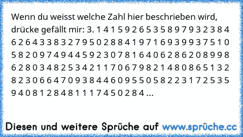 Wenn du weisst welche Zahl hier beschrieben wird, drücke gefällt mir: 3. 1 4 1 5 9 2 6 5 3 5 8 9 7 9 3 2 3 8 4 6 2 6 4 3 3 8 3 2 7 9 5 0 2 8 8 4 1 9 7 1 6 9 3 9 9 3 7 5 1 0 5 8 2 0 9 7 4 9 4 4 5 9 2 3 0 7 8 1 6 4 0 6 2 8 6 2 0 8 9 9 8 6 2 8 0 3 4 8 2 5 3 4 2 1 1 7 0 6 7 9 8 2 1 4 8 0 8 6 5 1 3 2 8 2 3 0 6 6 4 7 0 9 3 8 4 4 6 0 9 5 5 0 5 8 2 2 3 1 7 2 5 3 5 9 4 0 8 1 2 8 4 8 1 1 1 7 4 5 0 2 8 4 ...