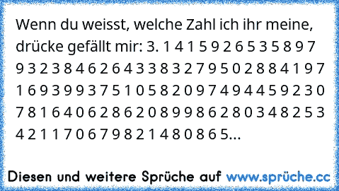 Wenn du weisst, welche Zahl ich ihr meine, drücke gefällt mir: 3. 1 4 1 5 9 2 6 5 3 5 8 9 7 9 3 2 3 8 4 6 2 6 4 3 3 8 3 2 7 9 5 0 2 8 8 4 1 9 7 1 6 9 3 9 9 3 7 5 1 0 5 8 2 0 9 7 4 9 4 4 5 9 2 3 0 7 8 1 6 4 0 6 2 8 6 2 0 8 9 9 8 6 2 8 0 3 4 8 2 5 3 4 2 1 1 7 0 6 7 9 8 2 1 4 8 0 8 6 5...