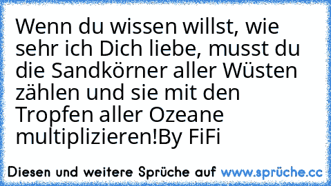 Wenn du wissen willst, wie sehr ich Dich liebe, musst du die Sandkörner aller Wüsten zählen und sie mit den Tropfen aller Ozeane multiplizieren!
By FiFi