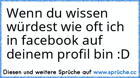 Wenn du wissen würdest wie oft ich in facebook auf deinem profil bin :D