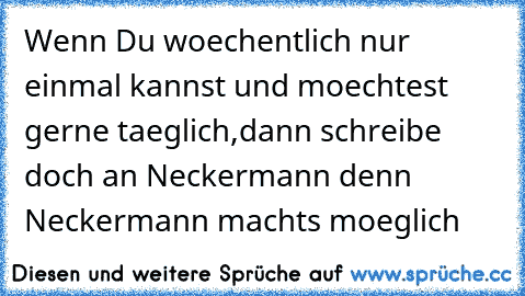 Wenn Du woechentlich nur einmal kannst und moechtest gerne taeglich,
dann schreibe doch an Neckermann denn Neckermann machts moeglich