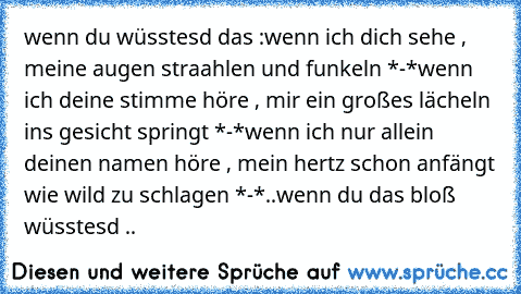 wenn du wüsstesd das :
wenn ich dich sehe , meine augen straahlen und funkeln *-*
wenn ich deine stimme höre , mir ein großes lächeln ins gesicht springt *-*
wenn ich nur allein deinen namen höre , mein hertz schon anfängt wie wild zu schlagen *-*
..wenn du das bloß wüsstesd ..♥