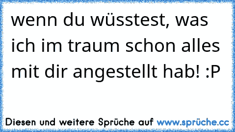 wenn du wüsstest, was ich im traum schon alles mit dir angestellt hab! :P