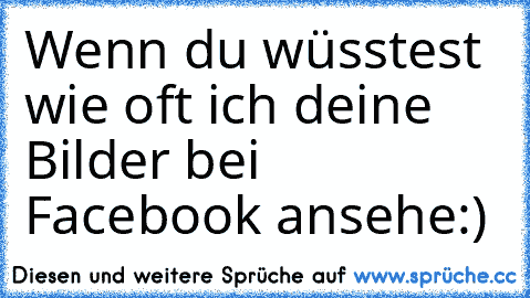 Wenn du wüsstest wie oft ich deine Bilder bei Facebook ansehe:)