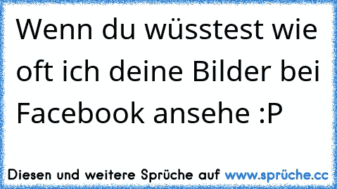 Wenn du wüsstest wie oft ich deine Bilder bei Facebook ansehe :P