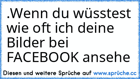 .Wenn du wüsstest wie oft ich deine Bilder bei FACEBOOK ansehe ♥