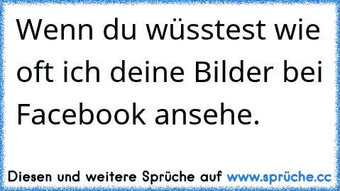 Wenn du wüsstest wie oft ich deine Bilder bei Facebook ansehe.