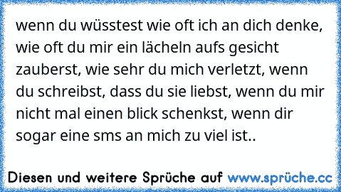 wenn du wüsstest wie oft ich an dich denke, wie oft du mir ein lächeln aufs gesicht zauberst, wie sehr du mich verletzt, wenn du schreibst, dass du sie liebst, wenn du mir nicht mal einen blick schenkst, wenn dir sogar eine sms an mich zu viel ist..