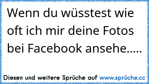 Wenn du wüsstest wie oft ich mir deine Fotos bei Facebook ansehe.....♥