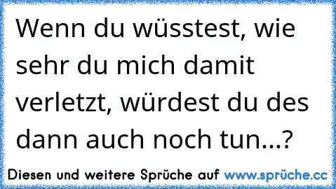 Wenn du wüsstest, wie sehr du mich damit verletzt, würdest du des dann auch noch tun...?♥