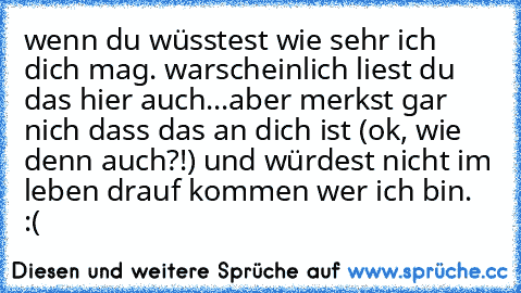 wenn du wüsstest wie sehr ich dich mag. ♥
warscheinlich liest du das hier auch...aber merkst gar nich dass das an dich ist (ok, wie denn auch?!) und würdest nicht im leben drauf kommen wer ich bin. :(