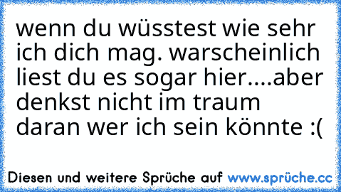 wenn du wüsstest wie sehr ich dich mag. ♥
warscheinlich liest du es sogar hier....aber denkst nicht im traum daran wer ich sein könnte :(