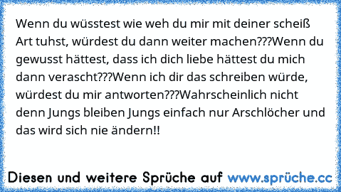 Wenn du wüsstest wie weh du mir mit deiner scheiß Art tuhst, würdest du dann weiter machen???
Wenn du gewusst hättest, dass ich dich liebe hättest du mich dann verascht???
Wenn ich dir das schreiben würde, würdest du mir antworten???
Wahrscheinlich nicht denn Jungs bleiben Jungs einfach nur Arschlöcher und das wird sich nie ändern!!